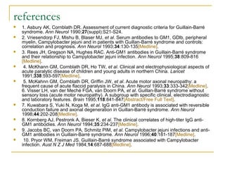 references
 1. Asbury AK, Cornblath DR. Assessment of current diagnostic criteria for Guillain-Barré
syndrome. Ann Neurol 1990;27(suppl):S21-S24.
 2. Vriesendorp FJ, Mishu B, Blaser MJ, et al. Serum antibodies to GM1, GDlb, peripheral
myelin, Campylobacter jejuni and in patients with Guillan-Barré syndrome and controls:
correlation and prognosis. Ann Neurol 1993;34:130-135[Medline].
 3. Rees JH, Gregson NA, Hughes RAC. Anti-GM1 antibodies in Guillain-Barré syndrome
and their relationship to Campylobacter jejuni infection. Ann Neurol 1995;38:809-816
[Medline].
 4. McKhann GM, Cornblath DR, Ho TW, et al. Clinical and electrophysiological aspects of
acute paralytic disease of children and young adults in northern China. Lancet
1991;338:593-597[Medline].
 5. McKahnn GM, Cornblath DR, Griffin JW, et al. Acute motor axonal neuropathy: a
frequent cause of acute flaccid paralysis in China. Ann Neurol 1993;33:333-342[Medline].
6. Visser LH, van der Meché FGA, van Doorn PA, et al. Guillan-Barré syndrome without
sensory loss (acute motor neuropathy). A subgroup with specific clinical, electrodiagnostic
and laboratory features. Brain 1995;118:841-847[Abstract/Free Full Text].
 7. Kuwabara S, Yuki N, Koga M, et al. IgG anti-GM1 antibody is associated with reversible
conduction failure and axonal degeneration in Guillan-Barré syndrome. Ann Neurol
1998;44:202-208[Medline].
 8. Kornberg AJ, Pestronk A, Bieser K, et al. The clinical correlates of high-titer IgG anti-
GM1 antibodies. Ann Neurol 1994;35:234-237[Medline].
 9. Jacobs BC, van Doorn PA, Schmitz PIM, et al. Campylobacter jejuni infections and anti-
GM1 antibodies in Guillain-Barré syndrome. Ann Neurol 1996;40:181-187[Medline].
 10. Pryor WM, Freiman JS. Guillain-Barré syndrome associated with Campylobacter
infection. Aust N Z J Med 1984;14:687-688[Medline].
 