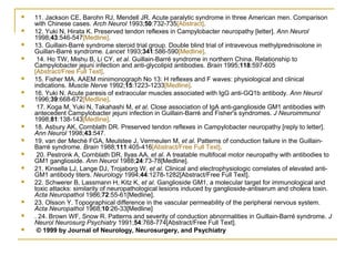  11. Jackson CE, Barohn RJ, Mendell JR. Acute paralytic syndrome in three American men. Comparison
with Chinese cases. Arch Neurol 1993;50:732-735[Abstract].
 12. Yuki N, Hirata K. Preserved tendon reflexes in Campylobacter neuropathy [letter]. Ann Neurol
1998;43:546-547[Medline].
 13. Guillain-Barré syndrome steroid trial group. Double blind trial of intravevous methylprednisolone in
Guillan-Barré syndrome. Lancet 1993;341:586-590[Medline].
 14. Ho TW, Mishu B, Li CY, et al. Guillain-Barré syndrome in northern China. Relationship to
Campylobacter jejuni infection and anti-glycolipid antibodies. Brain 1995;118:597-605
[Abstract/Free Full Text].
 15. Fisher MA. AAEM minimonograph No 13: H reflexes and F waves: physiological and clinical
indications. Muscle Nerve 1992;15:1223-1233[Medline].
 16. Yuki N. Acute paresis of extraocular muscles associated with IgG anti-GQ1b antibody. Ann Neurol
1996;39:668-672[Medline].
 17. Koga M, Yuki N, Takahashi M, et al. Close association of IgA anti-ganglioside GM1 antibodies with
antecedent Campylobacter jejuni infection in Guillain-Barré and Fisher's syndromes. J Neuroimmunol
1998;81:138-143[Medline].
 18. Asbury AK, Cornblath DR. Preserved tendon reflexes in Campylobacter neuropathy [reply to letter].
Ann Neurol 1998;43:547.
 19. van der Meché FGA, Meulstee J, Vermeulen M, et al. Patterns of conduction failure in the Guillain-
Barré syndrome. Brain 1988;111:405-416[Abstract/Free Full Text].
 20. Pestronk A, Cornblath DR, Ilyas AA, et al. A treatable multifocal motor neuropathy with antibodies to
GM1 ganglioside. Ann Neurol 1988;24:73-78[Medline].
 21. Kinsella LJ, Lange DJ, Trojaborg W, et al. Clinical and electrophysiologic correlates of elevated anti-
GM1 antibody titers. Neurology 1994;44:1278-1282[Abstract/Free Full Text].
 22. Schwerer B, Lassmann H, Kitz K, et al. Ganglioside GM1, a molecular target for immunological and
toxic attacks: similarity of neuropathological lesions induced by ganglioside-antiserum and cholera toxin.
Acta Neuropathol 1986;72:55-61[Medline].
 23. Olsson Y. Topographical difference in the vascular permeability of the peripheral nervous system.
Acta Neuropathol 1968;10:26-33[Medline]
 . 24. Brown WF, Snow R. Patterns and severity of conduction abnormalities in Guillain-Barré syndrome. J
Neurol Neurosurg Psychiatry 1991;54:768-774[Abstract/Free Full Text].
 © 1999 by Journal of Neurology, Neurosurgery, and Psychiatry
 