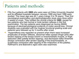 Patients and methods:
 Fifty four patients with GBS who were seen at Chiba University Hospital
and its affiliated hospitals between January 1992 and April 1998 were
studied. The mean age was 40.1 years (range 3 to 78 years). Their first
neurological examination and electrodiagnostic study were done within
2 weeks of onset. They fulfilled the clinical criteria for GBS, except for
two patients who had normal or brisk tendon reflexes in the first
examination. The two patients were diagnosed as having AMAN
because of electrophysiological evidence of motor axonal loss. Clinical
disability was evaluated with the Hughes functional grading scale and
patients were followed up for 3 months after onset.
 Hyperreflexia was regarded as present when there were increased
amplitudes of tendon reflexes, abnormal reflex spread (finger jerks after
tendon tapping of the biceps brachii or brachioradialis muscle, or thigh
adduction after patella tendon tapping), and decreased reflex threshold
(biceps contraction after tendon tapping of the brachioradialis, or
quadriceps contraction after tapping of the midportion of the patella).
Hoffmann's and Babinski's signs were also examined.
 