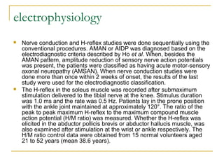 electrophysiology
 Nerve conduction and H-reflex studies were done sequentially using the
conventional procedures. AMAN or AIDP was diagnosed based on the
electrodiagnostic criteria described by Ho et al. When, besides the
AMAN pattern, amplitude reduction of sensory nerve action potentials
was present, the patients were classified as having acute motor-sensory
axonal neuropathy (AMSAN). When nerve conduction studies were
done more than once within 2 weeks of onset, the results of the last
study were used for the electrodiagnostic classification.
 The H-reflex in the soleus muscle was recorded after submaximum
stimulation delivered to the tibial nerve at the knee. Stimulus duration
was 1.0 ms and the rate was 0.5 Hz. Patients lay in the prone position
with the ankle joint maintained at approximately 120°. The ratio of the
peak to peak maximum H-reflex to the maximum compound muscle
action potential (H/M ratio) was measured. Whether the H-reflex was
elicited in the abductor pollicis brevis or abductor hallucis muscle, was
also examined after stimulation at the wrist or ankle respectively. The
H/M ratio control data were obtained from 15 normal volunteers aged
21 to 52 years (mean 38.6 years).
 