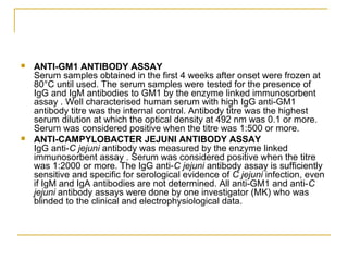  ANTI-GM1 ANTIBODY ASSAY
Serum samples obtained in the first 4 weeks after onset were frozen at
80°C until used. The serum samples were tested for the presence of
IgG and IgM antibodies to GM1 by the enzyme linked immunosorbent
assay . Well characterised human serum with high IgG anti-GM1
antibody titre was the internal control. Antibody titre was the highest
serum dilution at which the optical density at 492 nm was 0.1 or more.
Serum was considered positive when the titre was 1:500 or more.
 ANTI-CAMPYLOBACTER JEJUNI ANTIBODY ASSAY
IgG anti-C jejuni antibody was measured by the enzyme linked
immunosorbent assay . Serum was considered positive when the titre
was 1:2000 or more. The IgG anti-C jejuni antibody assay is sufficiently
sensitive and specific for serological evidence of C jejuni infection, even
if IgM and IgA antibodies are not determined. All anti-GM1 and anti-C
jejuni antibody assays were done by one investigator (MK) who was
blinded to the clinical and electrophysiological data.
 