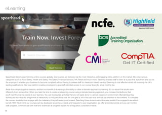 4
eLearning
Spearhead deliver award winning online courses globally. Our courses are delivered via the most interactive and engaging online platform on the market. We cover various
categories such as Food Safety, Health and Safety, Fire Safety, Financial Services, HR, Retail and much more. Elearning enables staff to learn at a pace that suits them and you as
the employer. It enables your business to become compliant without having to release staff for classroom-based training. Elearning is cost effective whilst still receiving the UK’s
leading qualifications. Our new platform enables employers to give staff unlimited access to our course library for a low monthly fee.
Aside from simple logistical reasons, another true benefit of eLearning is the ability to utilise a blended approach to learning. It’s no secret that adults learn
differently from one another. When you take the time to create an eLearning course using a blended learning approach, you increase the likelihood that
you’ll meet the training needs of your learners. You can incorporate activities that are not easily done in a simple classroom environment. Blended learning
techniques also allow for a high level of interactivity on the part of the user. No one gets to sit in the back row and not pay attention to the material. To complete
the course, students must engage with the material or they will never move forward. Reaching those students who otherwise wouldn’t be engaged is as added
benefit. With this in mind our courses can be developed around your needs and bespoke to your organisation, we offer a branded portal and you can monitor
staff progress, communicate with staff and download all progress reports for all regulatory compliance needs.
menu
 