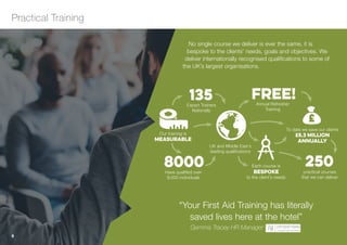 No single course we deliver is ever the same, it is
bespoke to the clients’ needs, goals and objectives. We
deliver internationally recognised qualifications to some of
the UK’s largest organisations.
Practical Training
6
Each course is
bespoke
to the client’s needs
UK and Middle East’s
leading qualifications
Our training is
measurable
To date we save our clients
£5.3 million
annually
£
Have qualified over
8,000 individuals
8000
Expert Trainers
Nationally
135 Annual Refresher
Training
FREE!
practical courses
that we can deliver
250
“Your First Aid Training has literally
saved lives here at the hotel”
Gemma Tracey HR Manager
menu
 