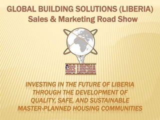 GLOBAL BUILDING SOLUTIONS (LIBERIA)
    Sales & Marketing Road Show




    INVESTING IN THE FUTURE OF LIBERIA
      THROUGH THE DEVELOPMENT OF
      QUALITY, SAFE, AND SUSTAINABLE
  MASTER-PLANNED HOUSING COMMUNITIES
 