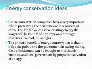 Energy conservation ideas

 Green conservation companies have a very important
  role in preserving the non-renewable resources of
  earth. The longer we conserve existing energy the
  longer will be the life of non-renewable energy
  resources like coal, oil and gas.
 The primary benefit of energy conservation is that it
  helps the public and the government in saving money.
  Cost-effectiveness can be brought to individuals,
  business and local government by proper conservation
  of energy.
 