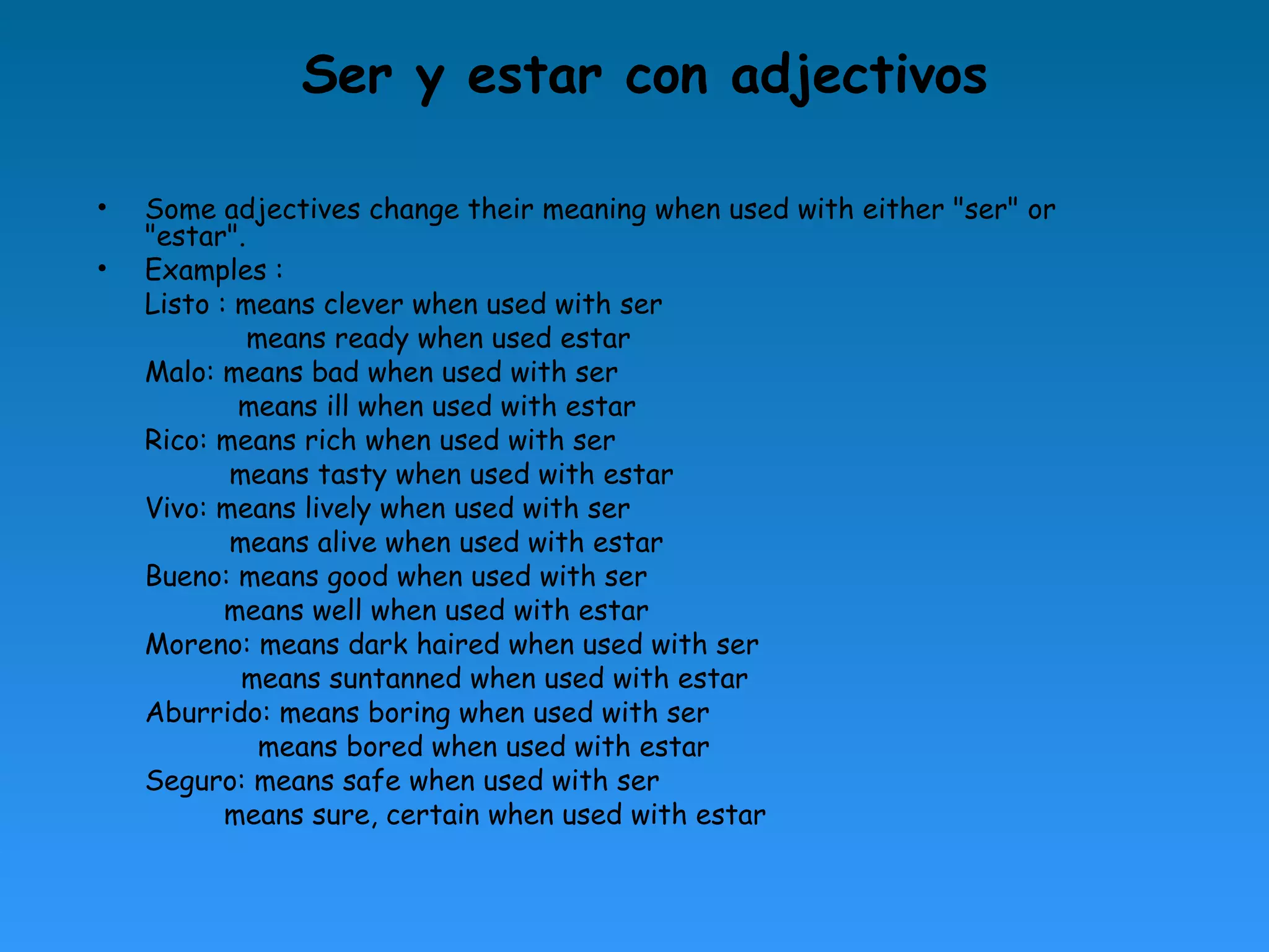 Ser y estar con adjectivos

•   Some adjectives change their meaning when used with either "ser" or
    "estar".
•   Examples :
    Listo : means clever when used with ser
             means ready when used estar
    Malo: means bad when used with ser
            means ill when used with estar
    Rico: means rich when used with ser
           means tasty when used with estar
    Vivo: means lively when used with ser
           means alive when used with estar
    Bueno: means good when used with ser
           means well when used with estar
    Moreno: means dark haired when used with ser
            means suntanned when used with estar
    Aburrido: means boring when used with ser
              means bored when used with estar
    Seguro: means safe when used with ser
           means sure, certain when used with estar
 