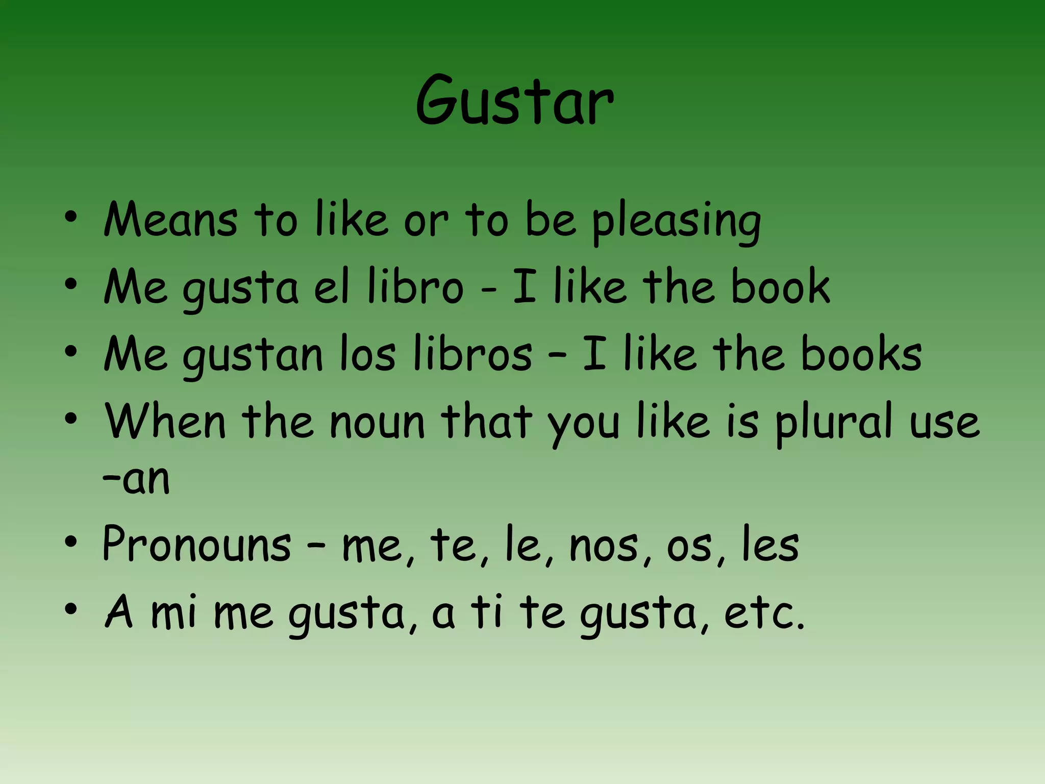 Gustar
• Means to like or to be pleasing
• Me gusta el libro - I like the book
• Me gustan los libros – I like the books
• When the noun that you like is plural use
  –an
• Pronouns – me, te, le, nos, os, les
• A mi me gusta, a ti te gusta, etc.
 