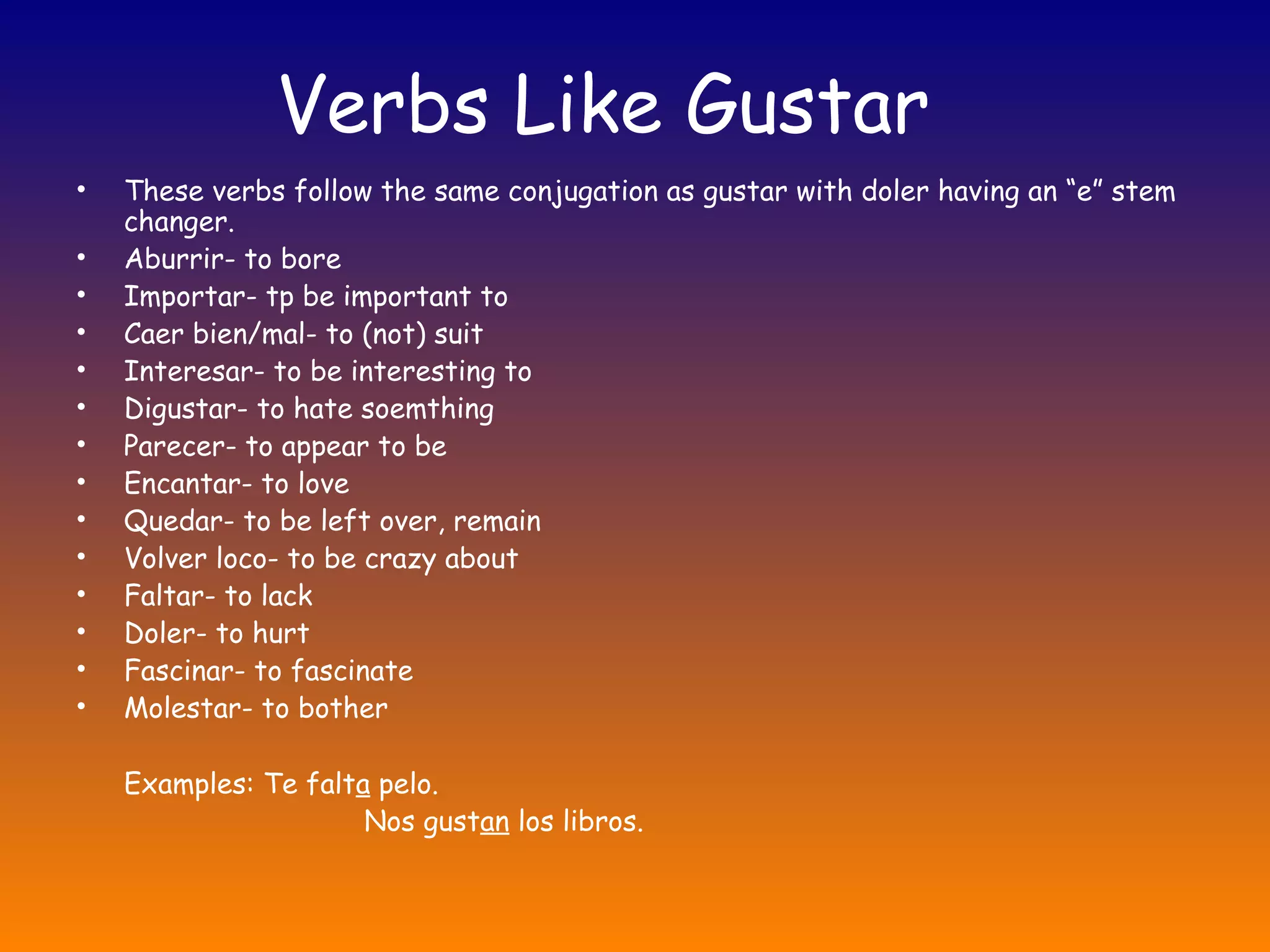 Verbs Like Gustar
•   These verbs follow the same conjugation as gustar with doler having an “e” stem
    changer.
•   Aburrir- to bore
•   Importar- tp be important to
•   Caer bien/mal- to (not) suit
•   Interesar- to be interesting to
•   Digustar- to hate soemthing
•   Parecer- to appear to be
•   Encantar- to love
•   Quedar- to be left over, remain
•   Volver loco- to be crazy about
•   Faltar- to lack
•   Doler- to hurt
•   Fascinar- to fascinate
•   Molestar- to bother

    Examples: Te falta pelo.
                      Nos gustan los libros.
 