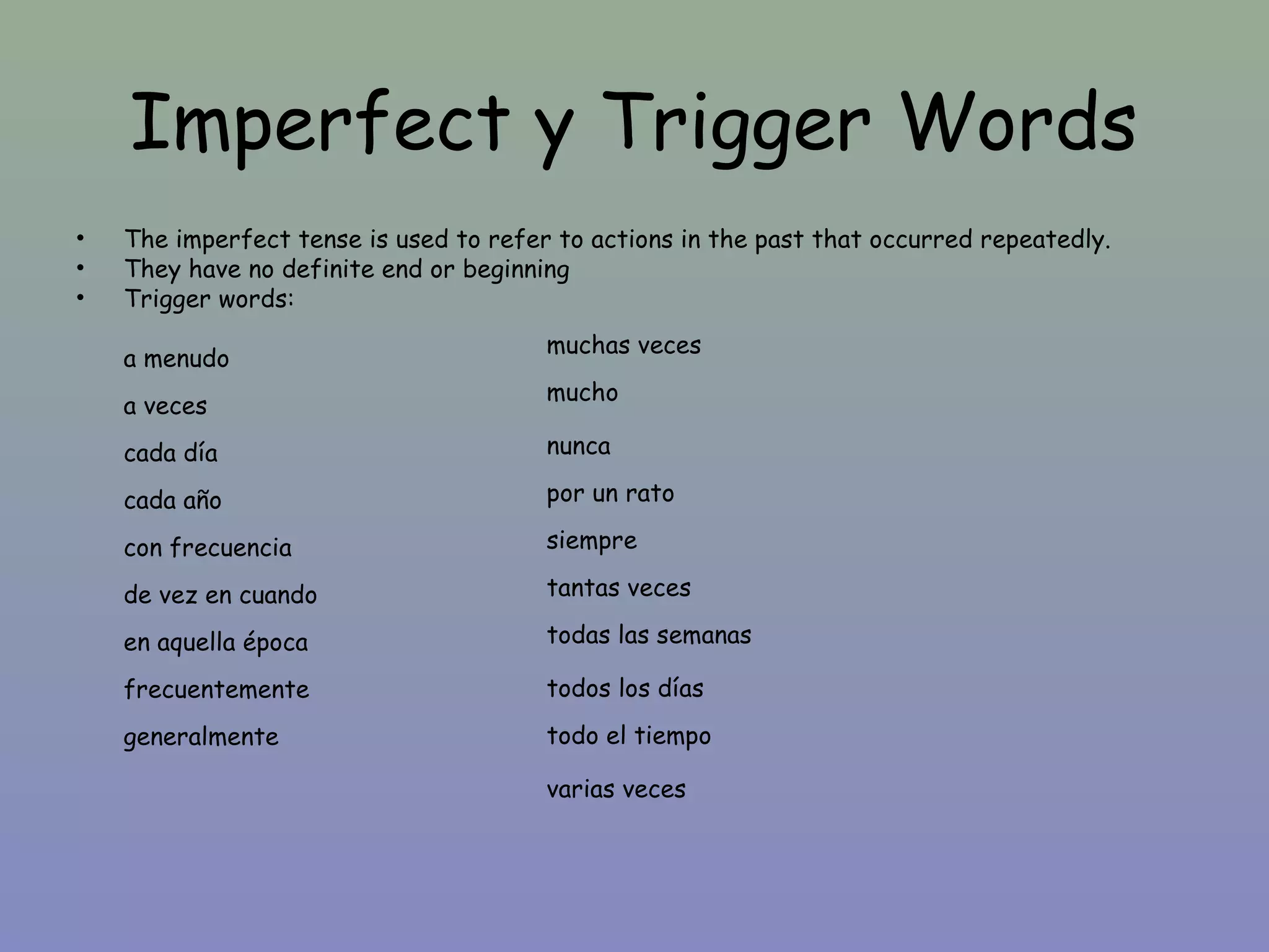 Imperfect y Trigger Words
•   The imperfect tense is used to refer to actions in the past that occurred repeatedly.
•   They have no definite end or beginning
•   Trigger words:
                                        muchas veces
    a menudo
                                        mucho
    a veces
    cada día                            nunca

    cada año                            por un rato

    con frecuencia                      siempre

    de vez en cuando                    tantas veces

    en aquella época                    todas las semanas

    frecuentemente                      todos los días
    generalmente                        todo el tiempo

                                        varias veces
 