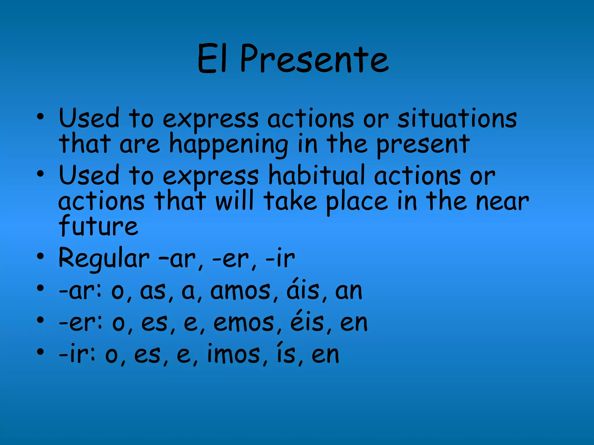 El Presente
• Used to express actions or situations
  that are happening in the present
• Used to express habitual actions or
  actions that will take place in the near
  future
• Regular –ar, -er, -ir
• -ar: o, as, a, amos, áis, an
• -er: o, es, e, emos, éis, en
• -ir: o, es, e, imos, ís, en
 