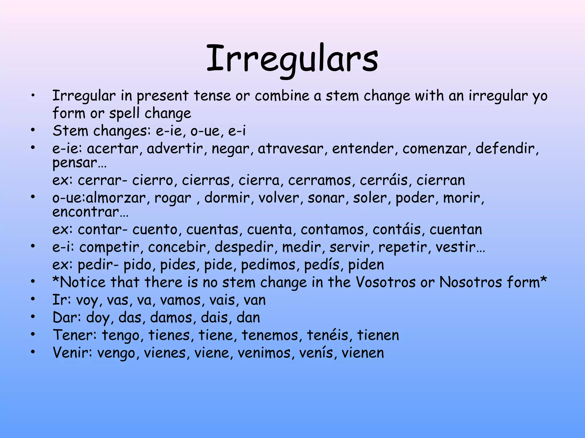 Irregulars
•   Irregular in present tense or combine a stem change with an irregular yo
    form or spell change
•   Stem changes: e-ie, o-ue, e-i
•   e-ie: acertar, advertir, negar, atravesar, entender, comenzar, defendir,
    pensar…
    ex: cerrar- cierro, cierras, cierra, cerramos, cerráis, cierran
•   o-ue:almorzar, rogar , dormir, volver, sonar, soler, poder, morir,
    encontrar…
    ex: contar- cuento, cuentas, cuenta, contamos, contáis, cuentan
•   e-i: competir, concebir, despedir, medir, servir, repetir, vestir…
    ex: pedir- pido, pides, pide, pedimos, pedís, piden
•   *Notice that there is no stem change in the Vosotros or Nosotros form*
•   Ir: voy, vas, va, vamos, vais, van
•   Dar: doy, das, damos, dais, dan
•   Tener: tengo, tienes, tiene, tenemos, tenéis, tienen
•   Venir: vengo, vienes, viene, venimos, venís, vienen
 