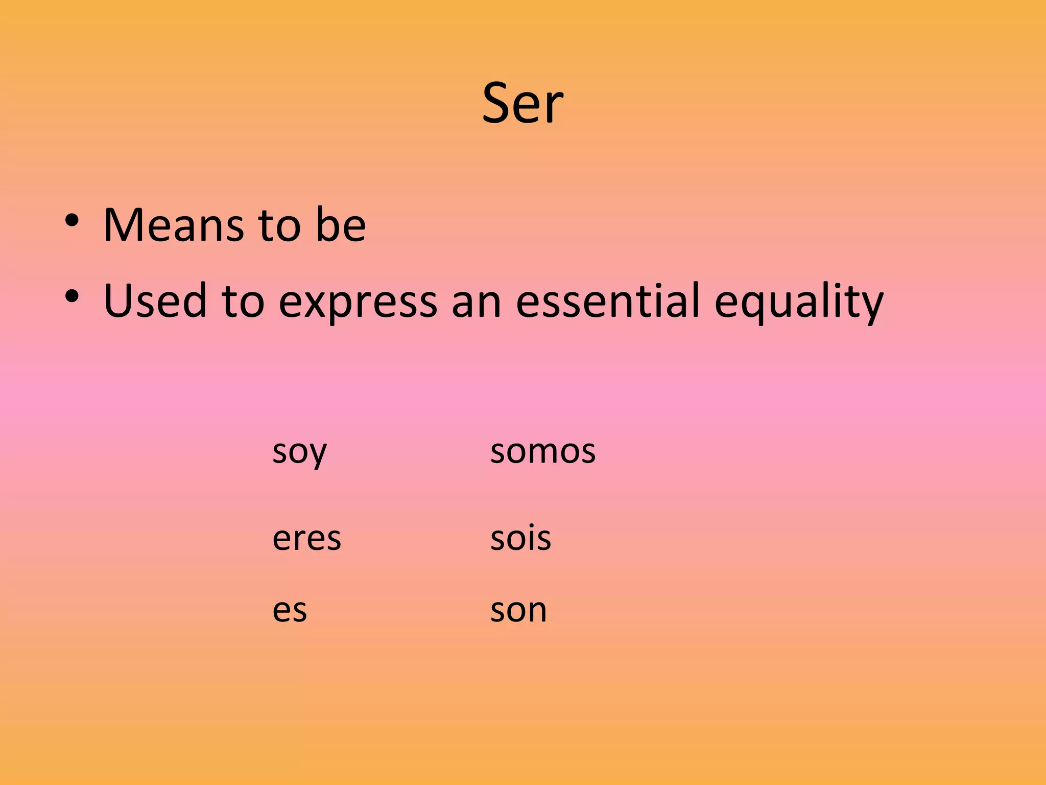 Ser
• Means to be
• Used to express an essential equality

         soy        somos

         eres       sois
         es         son
 