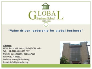 “Value driven leadership for global business”
Address-
H-54, Sector-63, Noida, Delhi(NCR), India
Tel.: +91-0120-4201533 / 37
Mobile: 9311986005, 9311257506
Fax: 0120 -4201532
Website: www.gbs-india.org
E-mail: info@gbs-india.org
 