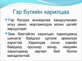 Гэр бүлийн харилцаа
Гэр бүлдээ анхаарлаа хандуулахаас

илүү ажил, мэргэжилдээ ихэнх цагийг
зарцуулдаг.
Бие биетэйгээ харилцах харилцаанд
шинэлэг байдлыг үргэлж эрмэлзэх
хэрэгтэй.
Харилцаа
нэгэн
хэвийн
байдалд
орсноор
эхнэр,
нөхрийн
харилцаанд
зөрчил
бий
болох
магадлалтай.

 