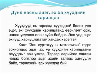 Дунд насны эцэг , эх ба хүүхдийн
харилцаа
Хүүхдүүд нь гэрлээд хүүхэдтэй болох үед
эцэг, эх, хүүхдийн харилцаанд өөрчлөлт орж,
нөлөө үзүүлэх олон зүйл байдаг. Энэ үед эцэг
эхчүүд хариуцлагатай хандах хэрэгтэй.
Кант “Зан суртахууны метафизик” гэдэг
зохиолдоо эцэг, эх, үр хүүхдийн харилцааны
асуудлыг авч үзжээ. Тэрээр өөрийгөө хангаж
чадах болтлоо эцэг эхийн талаас хангуулж
байх, төрөлхийн эрх хүүхдэд бий.

 