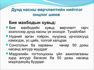 Дунд насны өөрчлөлтийн нийтлэг
онцлог шинж

Бие махбодын хувьд:
Бие

махбодийн хувьд өөрчлөлт гарч
эхэлснээр дунд насны үе эхэлдэг. Тухайлбал
Нүдний эргэн тойрон, нүүрэнд үрчлээсүүд
нэмэгдэх, үс цайх, толгой халцрах
Сонсголын ба харааны
чанар 50 дээш
насанд алгуур мууддаг
Мэдрэлийн тогтолцооны үйл ажиллагааны
хурд алгуур багасах ба 50 дээш насанд
мэдэгдэхүйц буурдаг.

 