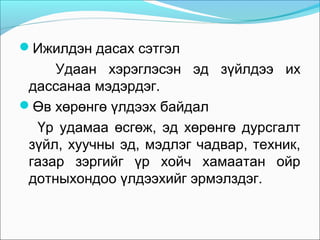 Ижилдэн дасах сэтгэл

Удаан хэрэглэсэн эд зүйлдээ их
дассанаа мэдэрдэг.
Өв хөрөнгө үлдээх байдал
Үр удамаа өсгөж, эд хөрөнгө дурсгалт
зүйл, хуучны эд, мэдлэг чадвар, техник,
газар зэргийг үр хойч хамаатан ойр
дотныхондоо үлдээхийг эрмэлздэг.

 