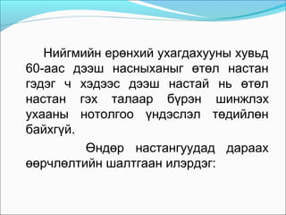 Нийгмийн ерөнхий ухагдахууны хувьд
60-аас дээш насныханыг өтөл настан
гэдэг ч хэдээс дээш настай нь өтөл
настан гэх талаар бүрэн шинжлэх
ухааны нотолгоо үндэслэл төдийлөн
байхгүй.
Өндөр настангуудад дараах
өөрчлөлтийн шалтгаан илэрдэг:

 