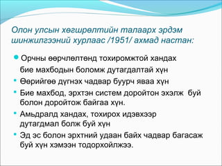 Олон улсын хөгшрөлтийн талаарх эрдэм
шинжилгээний хурлаас /1951/ ахмад настан:
Орчны өөрчлөлтөнд тохиромжтой хандах





бие махбодын боломж дутагдалтай хүн
Өөрийгөө дүгнэх чадвар буурч яваа хүн
Бие махбод, эрхтэн систем доройтон эхэлж буй
болон доройтож байгаа хүн.
Амьдралд хандах, тохирох идэвхээр
дутагдмал болж буй хүн
Эд эс болон эрхтний удаан байх чадвар багасаж
буй хүн хэмээн тодорхойлжээ.

 