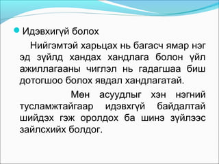Идэвхигүй болох

Нийгэмтэй харьцах нь багасч ямар нэг
эд зүйлд хандах хандлага болон үйл
ажиллагааны чиглэл нь гадагшаа биш
дотогшоо болох явдал хандлагатай.
Мөн асуудлыг хэн нэгний
тусламжтайгаар идэвхгүй байдалтай
шийдэх гэж оролдох ба шинэ зүйлээс
зайлсхийх болдог.

 