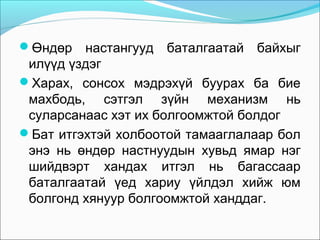 Өндөр

настангууд баталгаатай байхыг
илүүд үздэг
Харах, сонсох мэдрэхүй буурах ба бие
махбодь, сэтгэл зүйн механизм нь
суларсанаас хэт их болгоомжтой болдог
Бат итгэхтэй холбоотой тамааглалаар бол
энэ нь өндөр настнуудын хувьд ямар нэг
шийдвэрт хандах итгэл нь багассаар
баталгаатай үед хариу үйлдэл хийж юм
болгонд хянуур болгоомжтой ханддаг.

 