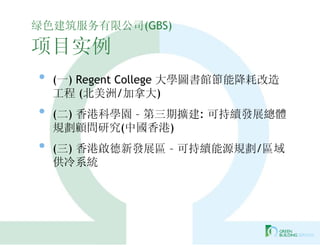 绿色建筑服务有限公司(GBS)

项目实例
•   (一) Regent College 大學圖書館節能降耗改造
    工程 (北美洲/加拿大)
•   (二) 香港科學園 – 第三期擴建: 可持續發展總體
    規劃顧問研究(中國香港)
•   (三) 香港啟德新發展區 – 可持續能源規劃/區域
    供冷系統
 