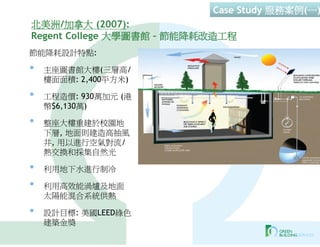 Case Study 服務案例(一)
北美洲/加拿大 (2007):
Regent College 大學圖書館 – 節能降耗改造工程
節能降耗設計特點:

•   主座圖書館大樓(三層高/
    樓面面積: 2,400平方米)

•   工程造價: 930萬加元 (港
    幣$6,130萬)

•   整座大樓重建於校園地
    下層, 地面則建造高抽風
    井, 用以進行空氣對流/
    熱交換和採集自然光

•   利用地下水進行制冷

•   利用高效能渦爐及地面
    太陽能混合系統供熱

•   設計目標: 美國LEED綠色
    建築金獎
 