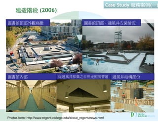 Case Study 服務案例(一)
     建造階段 (2006)

圖書館頂部外觀鳥瞰                                          圖書館頂部 – 通風井安裝情況




圖書館內部                             從通風井採集之自然光照明管道                      通風井結構部份




Photos from: http://www.regent-college.edu/about_regent/news.html
 