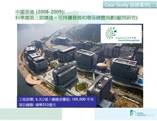 Case Study 服務案例(二)
中國香港 (2008-2009):
科學園第三期擴建 – 可持續發展和環保總體規劃(顧問研究)




工地面積: 6.3公頃 / 總建成樓面: 105,000 平米
項目總額: 港幣$52億元
 