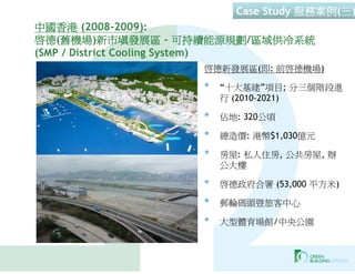 Case Study 服務案例(三)
中國香港 (2008-2009):
啟德(舊機場)新市填發展區 – 可持續能源規劃/區域供冷系統
(SMP / District Cooling System)
                  啟德新發展區(即: 前啟德機場)

                  •   “十大基建”項目; 分三個階段進
                      行 (2010-2021)

                  •   佔地: 320公頃

                  •   總造價: 港幣$1,030億元

                  •   房屋: 私人住房, 公共房屋, 辦
                      公大樓

                  •   啟德政府合署 (53,000 平方米)

                  •   郵輪碼頭暨旅客中心

                  •   大型體育場館/中央公園
 
