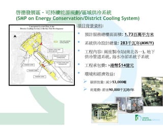 啟德發展區 – 可持續能源規劃/區域供冷系統
(SMP on Energy Conservation/District Cooling System)
                         項目背景資料:

                         •   預計服務總樓面面積: 1.73百萬平方米

                         •   系統供冷設計總量: 283千瓦年(MW/Y)

                         •   工程內容: 兩座製冷站(南北各一), 地下
                             供冷管道系統, 海水冷卻系統子系統

                         •   工程承包費: >港幣$14億元

                         •   環境和經濟效益:
                                碳排放量: 減少53,000噸

                                耗電費: 節省90,000千瓦時/年
 