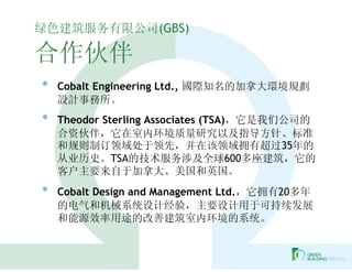 绿色建筑服务有限公司(GBS)

合作伙伴
•   Cobalt Engineering Ltd., 國際知名的加拿大環境規劃
    設計事務所。
•   Theodor Sterling Associates (TSA)，它是我们公司的
    合资伙伴，它在室内环境质量研究以及指导方针、标准
    和规则制订领域处于领先，并在该领域拥有超过35年的
    从业历史。TSA的技术服务涉及全球600多座建筑，它的
    客户主要来自于加拿大、美国和英国。
•   Cobalt Design and Management Ltd.，它拥有20多年
    的电气和机械系统设计经验，主要设计用于可持续发展
    和能源效率用途的改善建筑室内环境的系统。
 