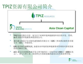 TPIZ资源有限公司简介



                           Asia Clean Capital

 •   TPIZ资源有限公司是一家专注于亚洲环境和能源效率项目的开发、管理、
     融资及提供环境服务和投资的公司。
 •   我们通过两家子公司绿色建筑服务有限公司（GBS）和亚洲洁能资本有限
     公司（ACC）开展业务。
 •   GBS 提供綠色總體規劃, 加强室内环境质素和能源效率管理的可持续发展
     的综合解决方案。
 •   ACC 通过在亚洲投资和开发大型节能项目（目标价值为500万－2000万美
     元），参与大型工业、商业和公共基础设施的建设以改善商业和环境。
 