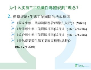 为什么实施“可持續性總體規劃”理念？

2. 循環經濟/生態工業園區的法規標準
《國家生態工業示範園區管理辦法(試行)》(2007年)
《行業類生態工業園區標準(試行)》 (HJ/T 273-2006)
《綜合類生態工業園區標準(試行)》 (HJ/T 274-2006)
《靜脉產業類生態工業園區標準(試行)》
  (HJ/T 275-2006)
 