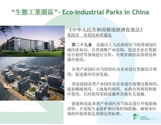 “生態工業園區”- Eco-Industrial Parks in China

               《中华人民共和国循環經濟促進法》
               第四章   再利用和资源化

                第二十九条 县级以上人民政府应当统筹规划区
               域经济布局，合理调整产业结构，促进企业在资源
               综合利用等领域进行合作，实现资源的高效利用和
               循环使用。

                各类产业园区应当组织区内企业进行资源综合利
               用，促进循环经济发展。

                国家鼓励各类产业园区的企业进行废物交换利用、
               能量梯级利用、土地集约利用、水的分类利用和循
               环使用，共同使用基础设施和其他有关设施。

                新建和改造各类产业园区应当依法进行环境影响
               评价，并采取生态保护和污染控制措施，确保本区
               域的环境质量达到规定的标准。
 