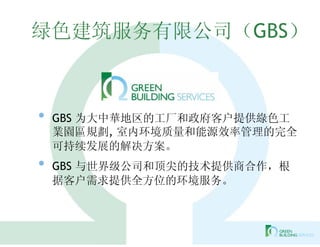 绿色建筑服务有限公司（GBS）



•   GBS 为大中華地区的工厂和政府客户提供綠色工
    業園區規劃, 室内环境质量和能源效率管理的完全
    可持续发展的解决方案。
•   GBS 与世界级公司和顶尖的技术提供商合作，根
    据客户需求提供全方位的环境服务。
 