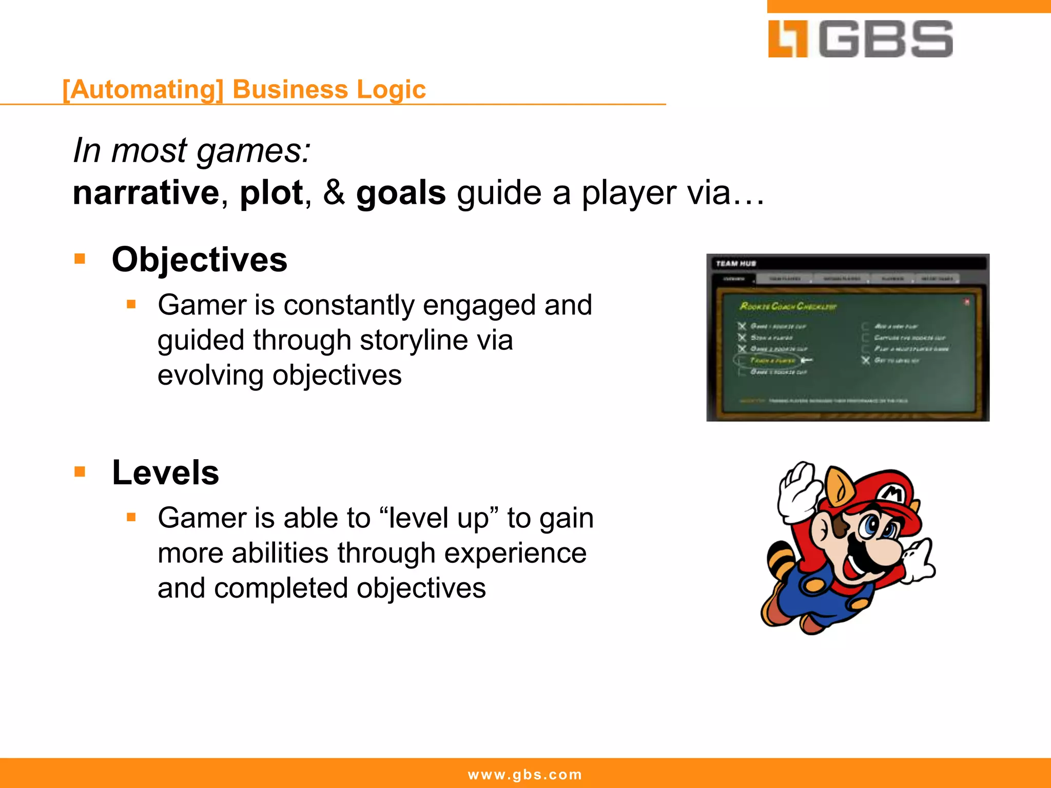 www.gbs.com
[Automating] Business Logic
In most games:
narrative, plot, & goals guide a player via…
 Objectives
 Gamer is constantly engaged and
guided through storyline via
evolving objectives
 Levels
 Gamer is able to “level up” to gain
more abilities through experience
and completed objectives
 