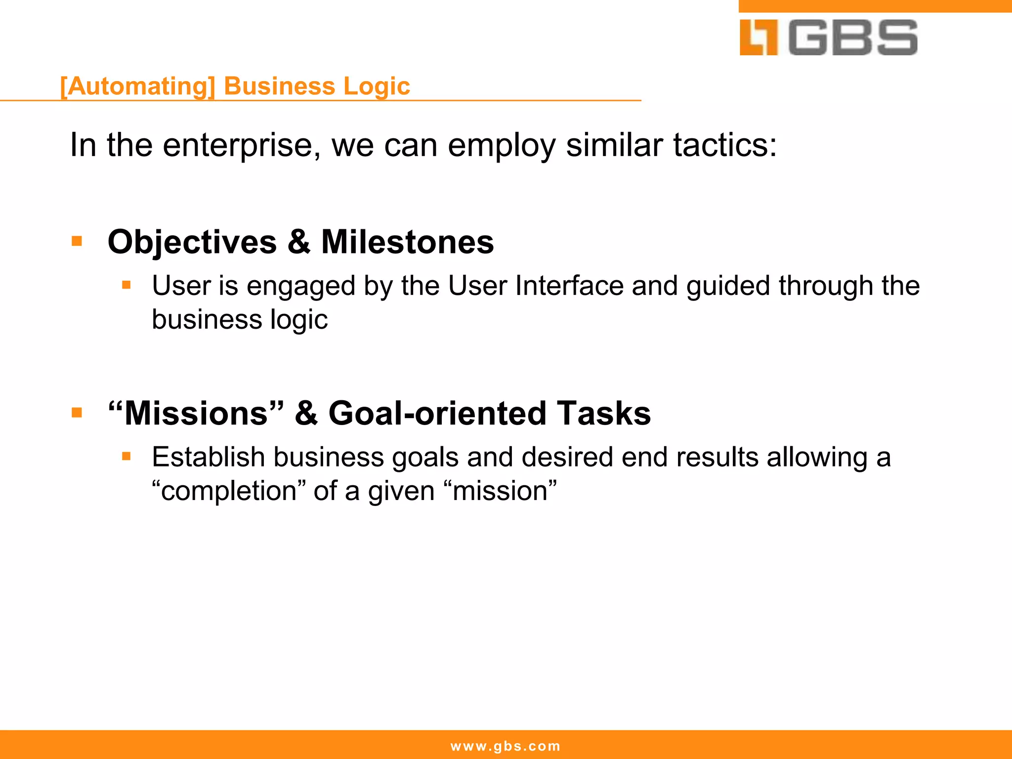 www.gbs.com
[Automating] Business Logic
In the enterprise, we can employ similar tactics:
 Objectives & Milestones
 User is engaged by the User Interface and guided through the
business logic
 “Missions” & Goal-oriented Tasks
 Establish business goals and desired end results allowing a
“completion” of a given “mission”
 