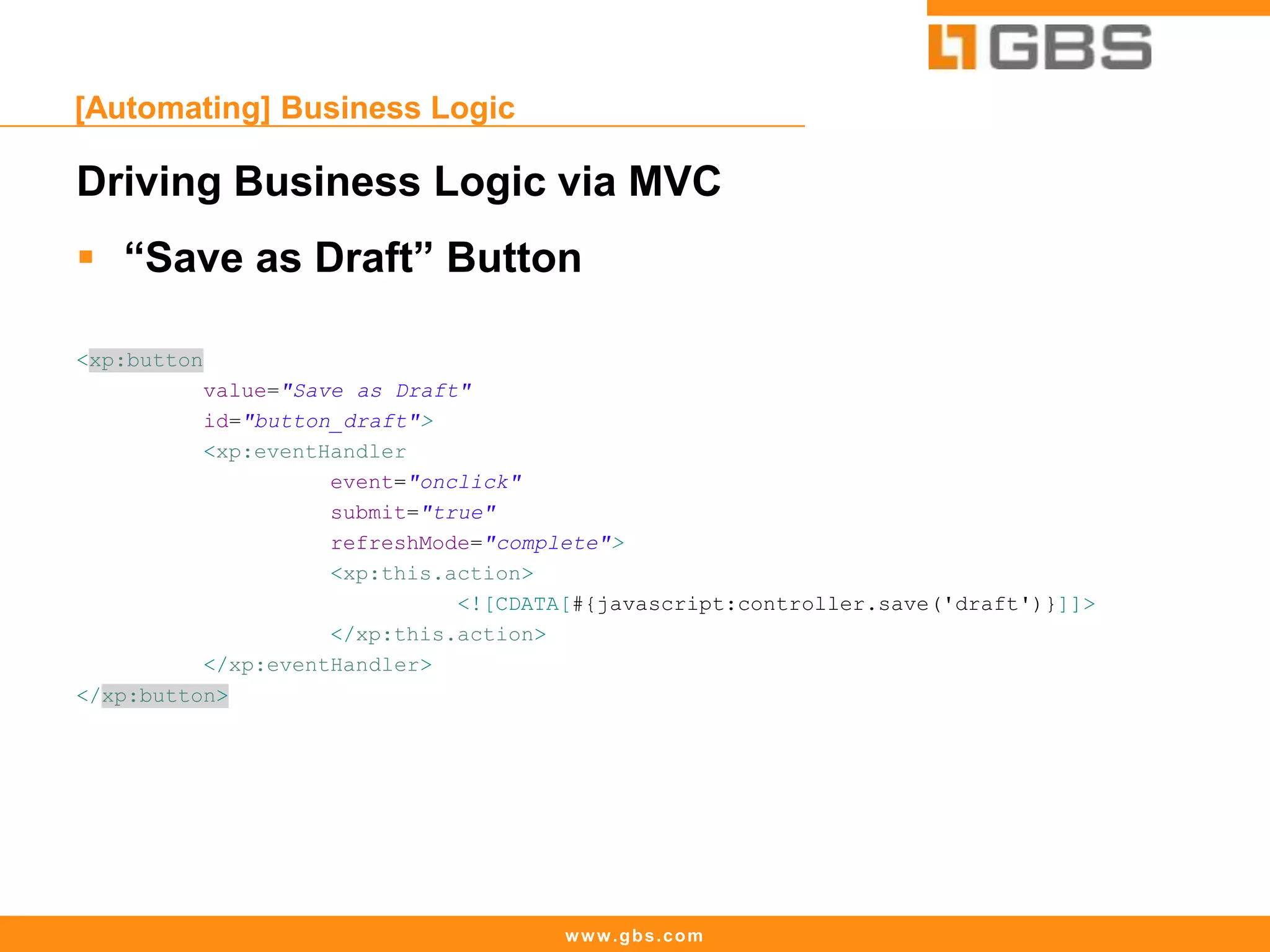 www.gbs.com
[Automating] Business Logic
Driving Business Logic via MVC
 “Save as Draft” Button
<xp:button
value="Save as Draft"
id="button_draft">
<xp:eventHandler
event="onclick"
submit="true"
refreshMode="complete">
<xp:this.action>
<![CDATA[#{javascript:controller.save('draft')}]]>
</xp:this.action>
</xp:eventHandler>
</xp:button>
 