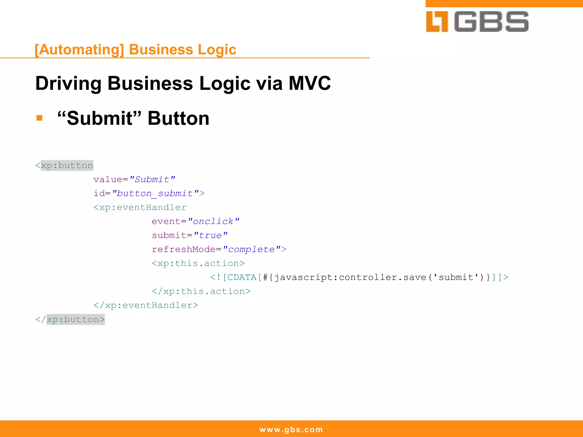 www.gbs.com
[Automating] Business Logic
Driving Business Logic via MVC
 “Submit” Button
<xp:button
value="Submit"
id="button_submit">
<xp:eventHandler
event="onclick"
submit="true"
refreshMode="complete">
<xp:this.action>
<![CDATA[#{javascript:controller.save('submit')}]]>
</xp:this.action>
</xp:eventHandler>
</xp:button>
 