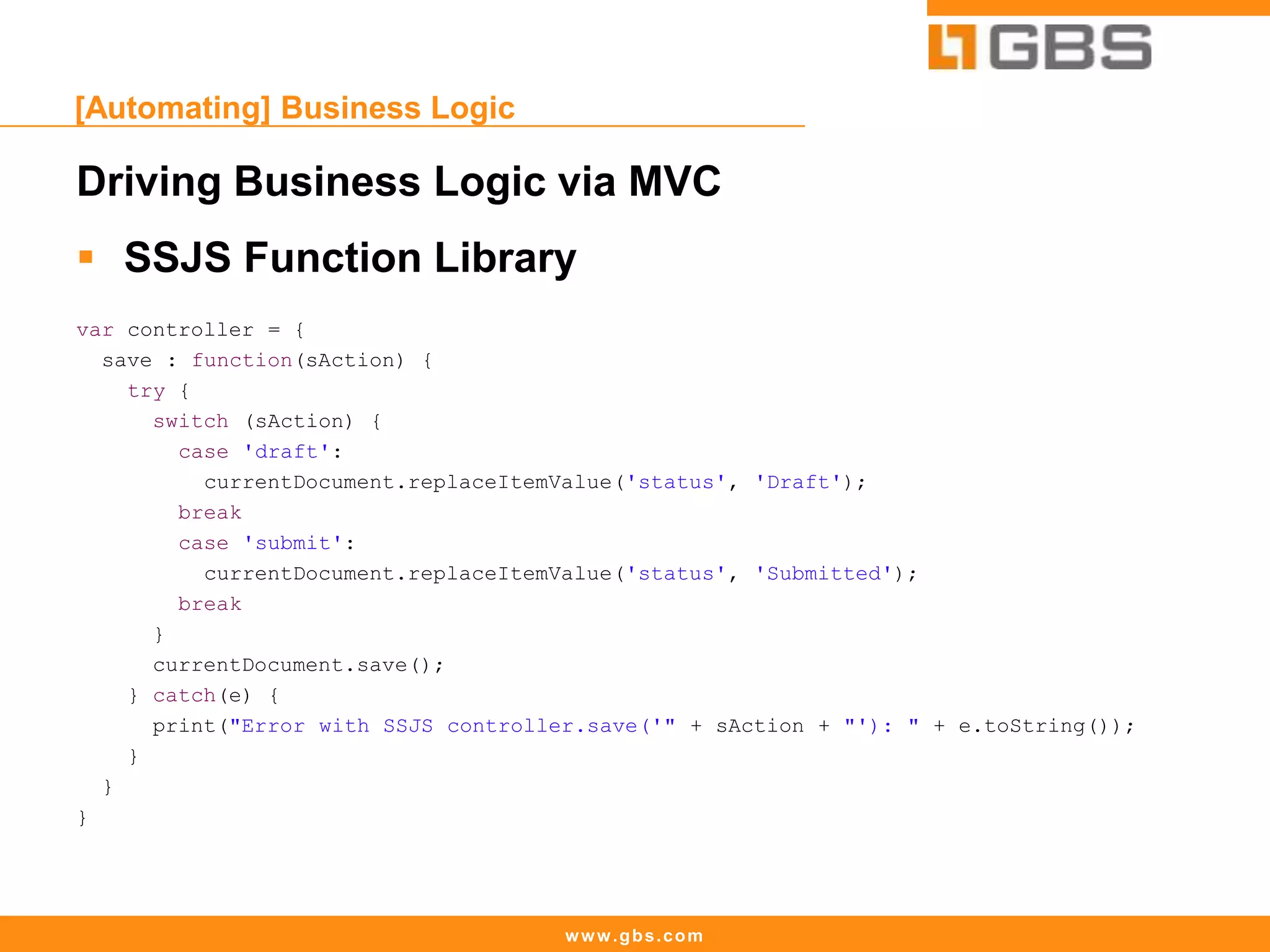 www.gbs.com
[Automating] Business Logic
Driving Business Logic via MVC
 SSJS Function Library
var controller = {
save : function(sAction) {
try {
switch (sAction) {
case 'draft':
currentDocument.replaceItemValue('status', 'Draft');
break
case 'submit':
currentDocument.replaceItemValue('status', 'Submitted');
break
}
currentDocument.save();
} catch(e) {
print("Error with SSJS controller.save('" + sAction + "'): " + e.toString());
}
}
}
 