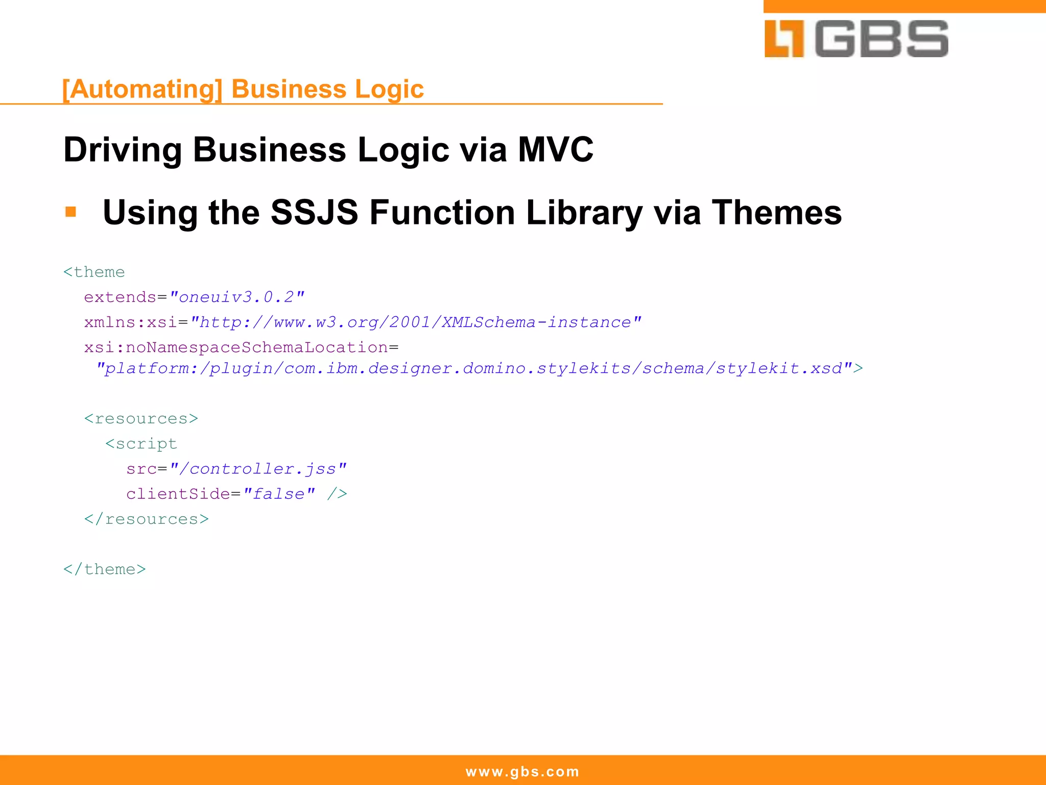 www.gbs.com
[Automating] Business Logic
Driving Business Logic via MVC
 Using the SSJS Function Library via Themes
<theme
extends="oneuiv3.0.2"
xmlns:xsi="http://www.w3.org/2001/XMLSchema-instance"
xsi:noNamespaceSchemaLocation=
"platform:/plugin/com.ibm.designer.domino.stylekits/schema/stylekit.xsd">
<resources>
<script
src="/controller.jss"
clientSide="false" />
</resources>
</theme>
 