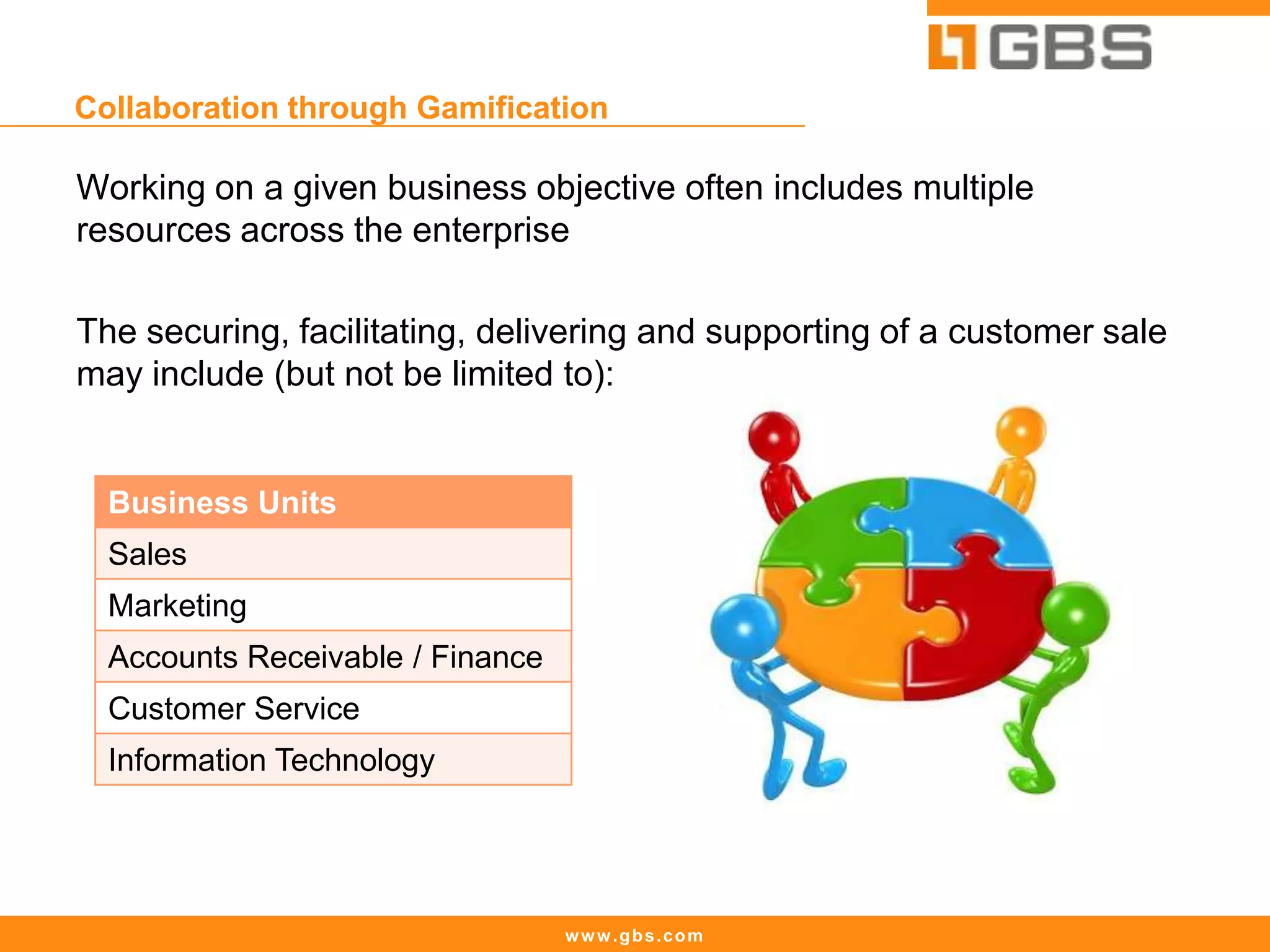www.gbs.com
Collaboration through Gamification
Working on a given business objective often includes multiple
resources across the enterprise
The securing, facilitating, delivering and supporting of a customer sale
may include (but not be limited to):
Business Units
Sales
Marketing
Accounts Receivable / Finance
Customer Service
Information Technology
 