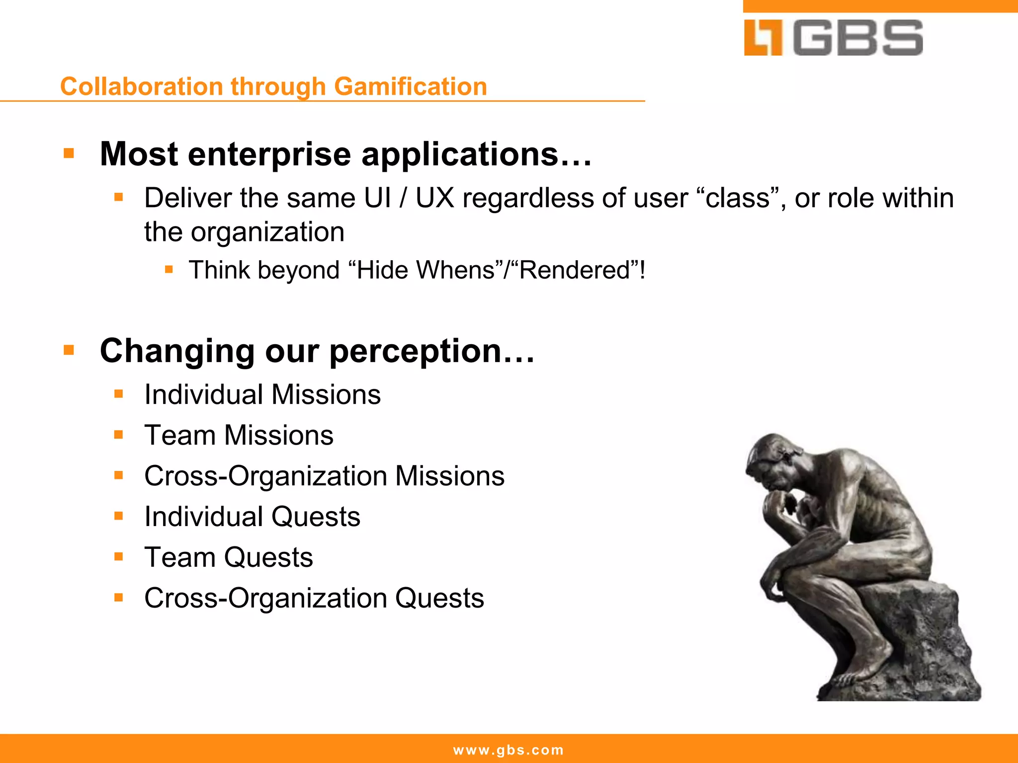 www.gbs.com
Collaboration through Gamification
 Most enterprise applications…
 Deliver the same UI / UX regardless of user “class”, or role within
the organization
 Think beyond “Hide Whens”/“Rendered”!
 Changing our perception…
 Individual Missions
 Team Missions
 Cross-Organization Missions
 Individual Quests
 Team Quests
 Cross-Organization Quests
 