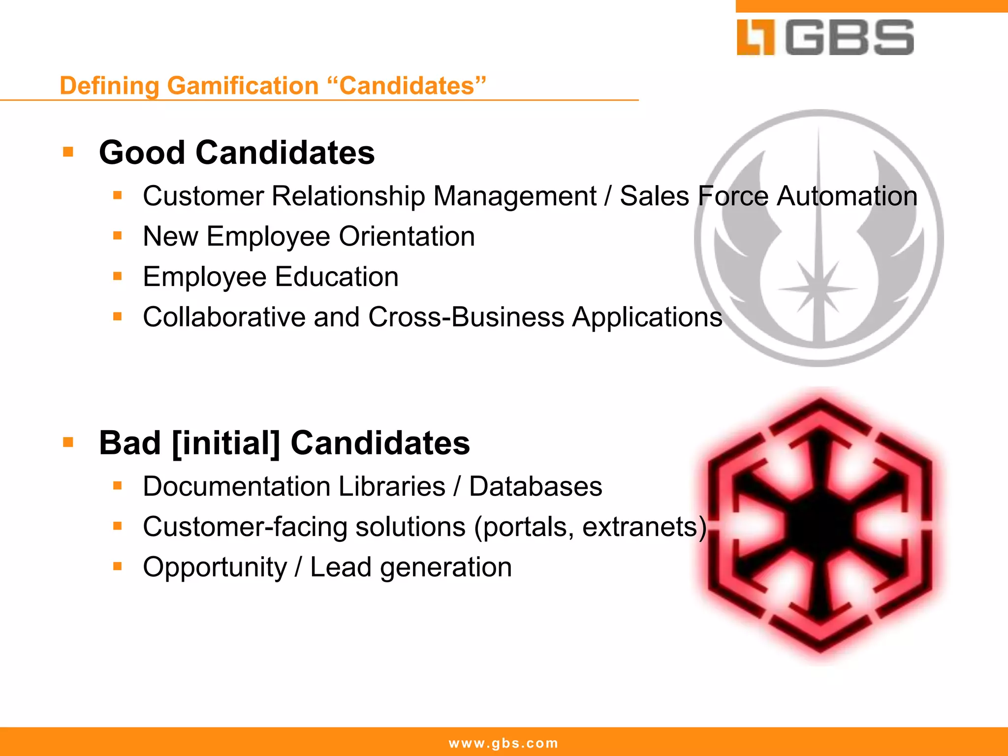 www.gbs.com
Defining Gamification “Candidates”
 Good Candidates
 Customer Relationship Management / Sales Force Automation
 New Employee Orientation
 Employee Education
 Collaborative and Cross-Business Applications
 Bad [initial] Candidates
 Documentation Libraries / Databases
 Customer-facing solutions (portals, extranets)
 Opportunity / Lead generation
 
