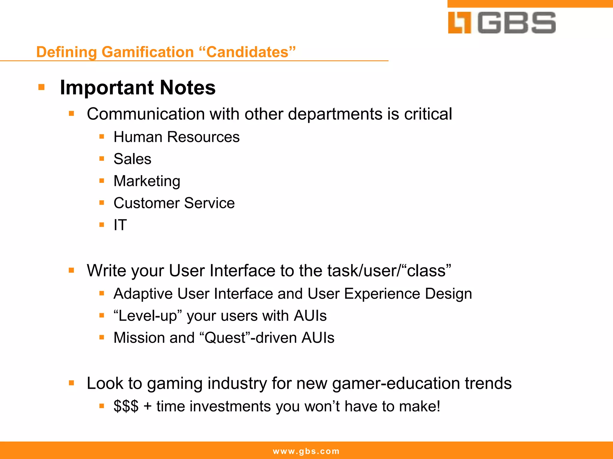 www.gbs.com
Defining Gamification “Candidates”
 Important Notes
 Communication with other departments is critical
 Human Resources
 Sales
 Marketing
 Customer Service
 IT
 Write your User Interface to the task/user/“class”
 Adaptive User Interface and User Experience Design
 “Level-up” your users with AUIs
 Mission and “Quest”-driven AUIs
 Look to gaming industry for new gamer-education trends
 $$$ + time investments you won’t have to make!
 
