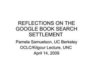 REFLECTIONS ON THE GOOGLE BOOK SEARCH SETTLEMENT  Pamela Samuelson, UC Berkeley OCLC/Kilgour Lecture, UNC  April 14, 2009 