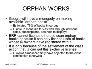 ORPHAN WORKS <ul><li>Google will have a monopoly on making available “orphan books”  </li></ul><ul><ul><li>Estimated 75% o...