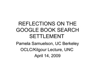 REFLECTIONS ON THE
GOOGLE BOOK SEARCH
    SETTLEMENT
Pamela Samuelson, UC Berkeley
  OCLC/Kilgour Lecture, UNC
        April 14, 2009
 