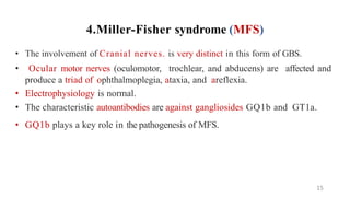 4.Miller-Fisher syndrome (MFS)
• The involvement of Cranial nerves. is very distinct in this form of GBS.
• Ocular motor nerves (oculomotor, trochlear, and abducens) are affected and
produce a triad of ophthalmoplegia, ataxia, and areflexia.
• Electrophysiology is normal.
• The characteristic autoantibodies are against gangliosides GQ1b and GT1a.
• GQ1b plays a key role in the pathogenesis of MFS.
15
 